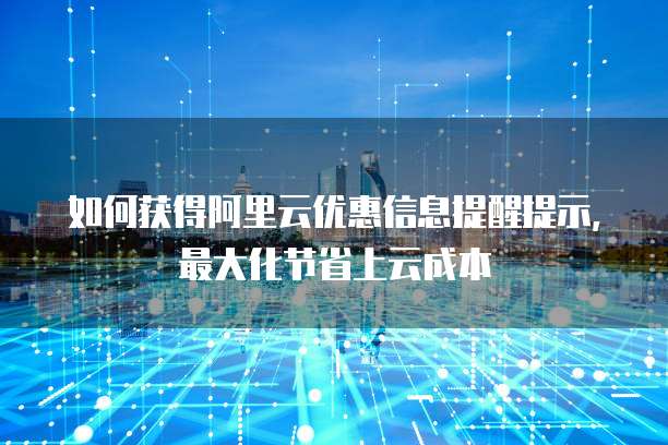 如何获得阿里云优惠信息提醒提示,最大化节省上云成本