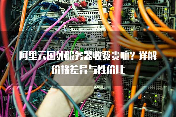 阿里云国外服务器收费贵嘛?详解价格差异与性价比