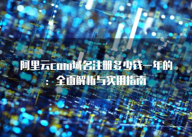 阿里云com域名注册多少钱一年的:全面解析与实用指南