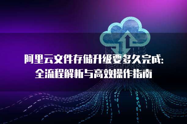 阿里云文件存储升级要多久完成:全流程解析与高效操作指南