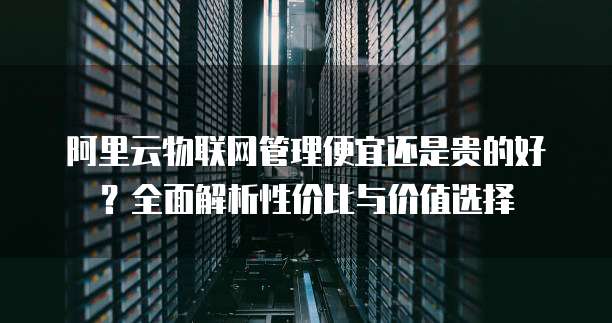 阿里云物联网管理便宜还是贵的好?全面解析性价比与价值选择