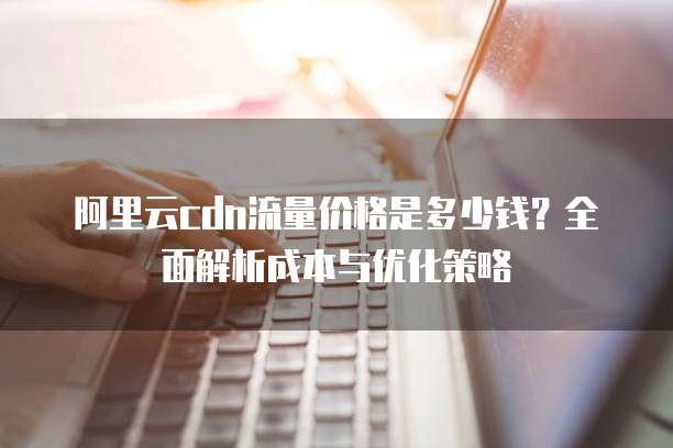 阿里云cdn流量价格是多少钱?全面解析成本与优化策略