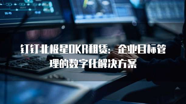 钉钉北极星OKR租赁:企业目标管理的数字化解决方案