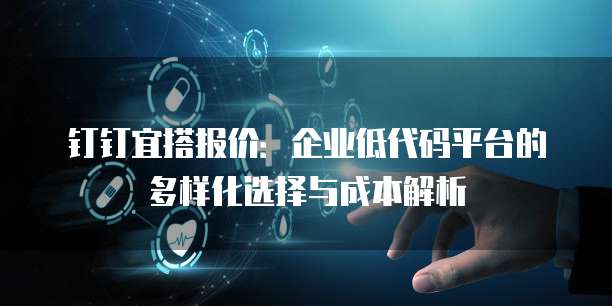 钉钉宜搭报价:企业低代码平台的多样化选择与成本解析