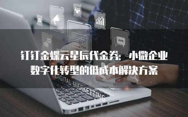 钉钉金蝶云星辰代金券:小微企业数字化转型的低成本解决方案