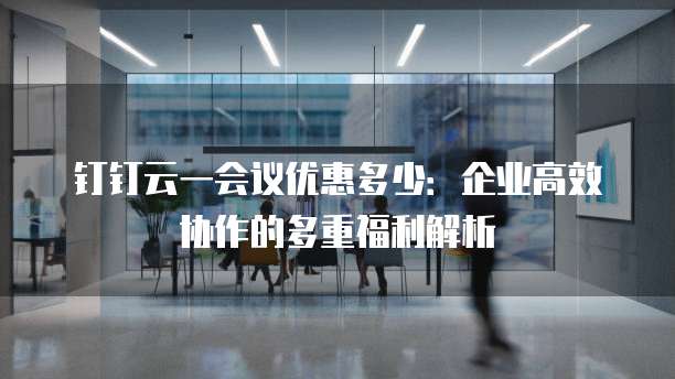 钉钉云一会议优惠多少:企业高效协作的多重福利解析