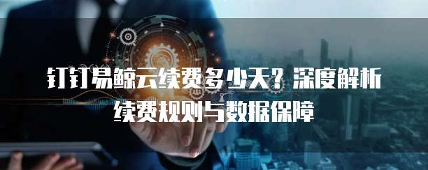 钉钉易鲸云续费多少天?深度解析续费规则与数据保障