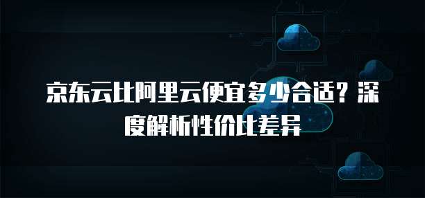 京东云比阿里云便宜多少合适?深度解析性价比差异