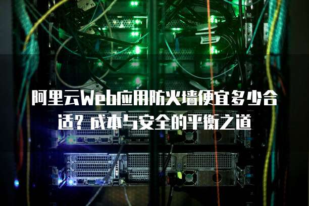 阿里云Web应用防火墙便宜多少合适?成本与安全的平衡之道