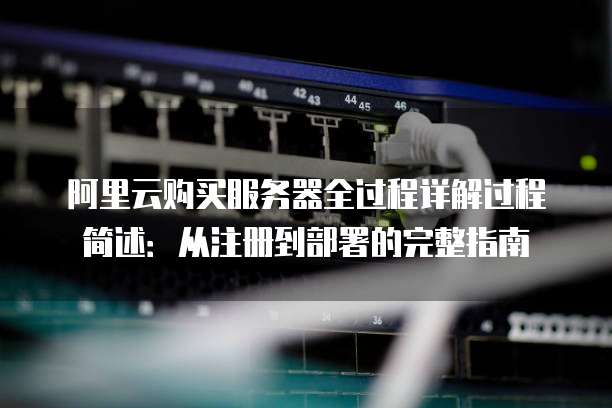 阿里云购买服务器全过程详解过程简述:从注册到部署的完整指南