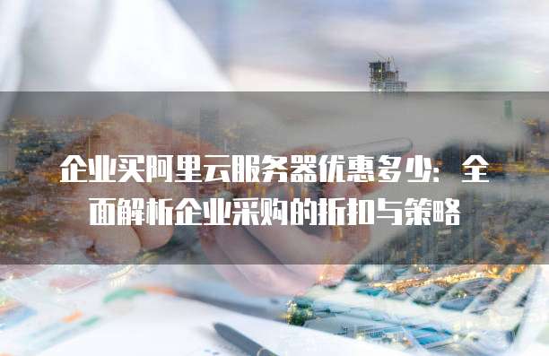 企业买阿里云服务器优惠多少:全面解析企业采购的折扣与策略