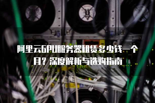 阿里云GPU服务器租赁多少钱一个月?深度解析与选购指南