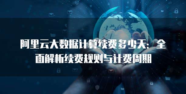 阿里云大数据计算续费多少天:全面解析续费规则与计费周期