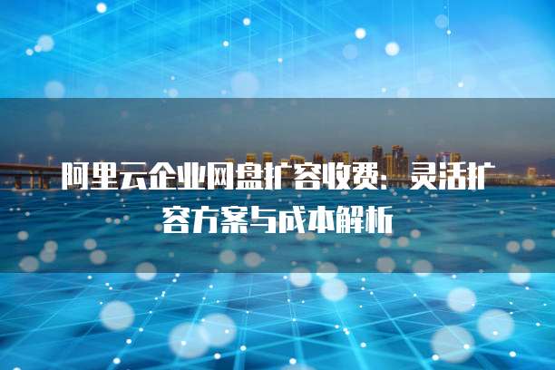 阿里云企业网盘扩容收费:灵活扩容方案与成本解析