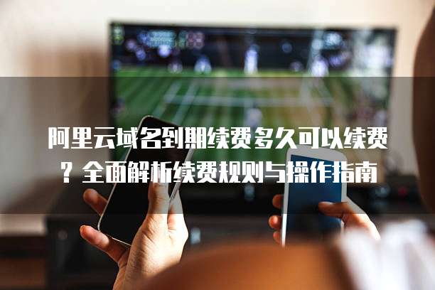 阿里云域名到期续费多久可以续费?全面解析续费规则与操作指南