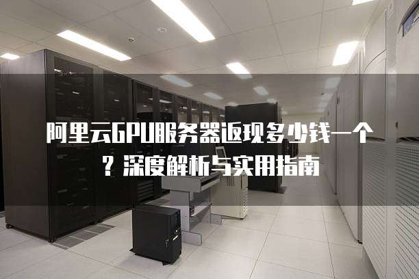 阿里云GPU服务器返现多少钱一个?深度解析与实用指南
