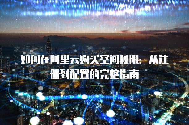 如何在阿里云购买空间权限:从注册到配置的完整指南