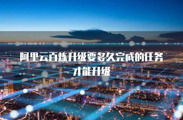 阿里云百炼升级要多久完成的任务才能升级