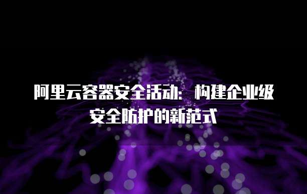 阿里云容器安全活动:构建企业级安全防护的新范式