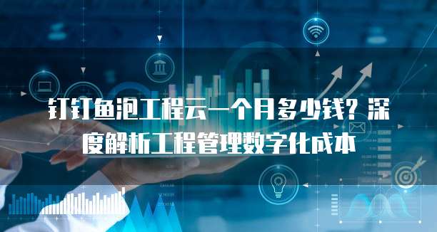 钉钉鱼泡工程云一个月多少钱?深度解析工程管理数字化成本