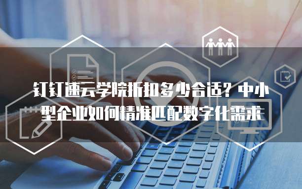 钉钉速云学院折扣多少合适？中小型企业如何精准匹配数字化需求