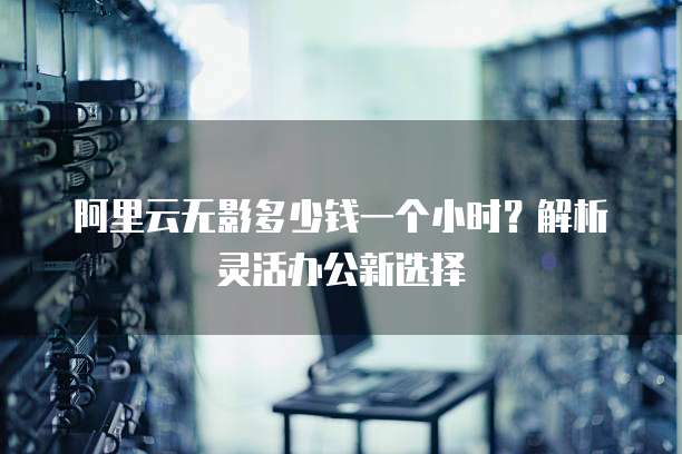 阿里云无影多少钱一个小时?解析灵活办公新选择