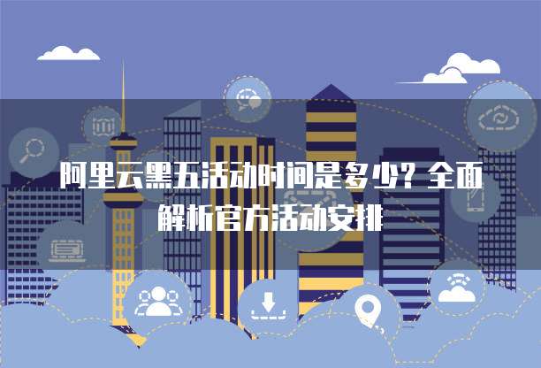 阿里云黑五活动时间是多少？全面解析官方活动安排