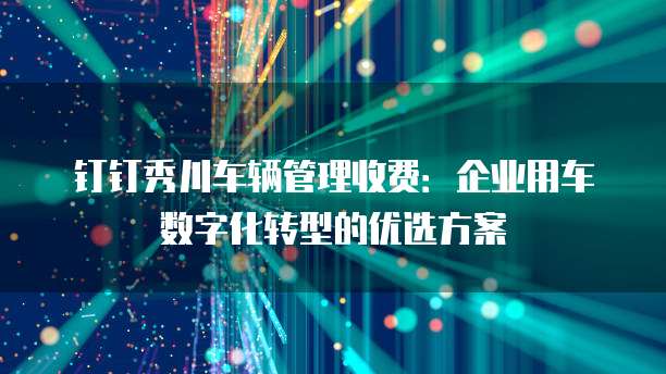 钉钉秀川车辆管理收费:企业用车数字化转型的优选方案