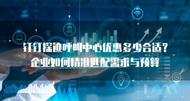 钉钉探迹呼叫中心优惠多少合适?企业如何精准匹配需求与预算
