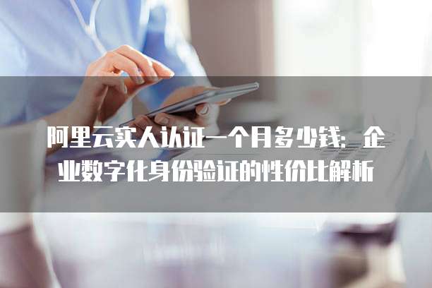 阿里云实人认证一个月多少钱:企业数字化身份验证的性价比解析