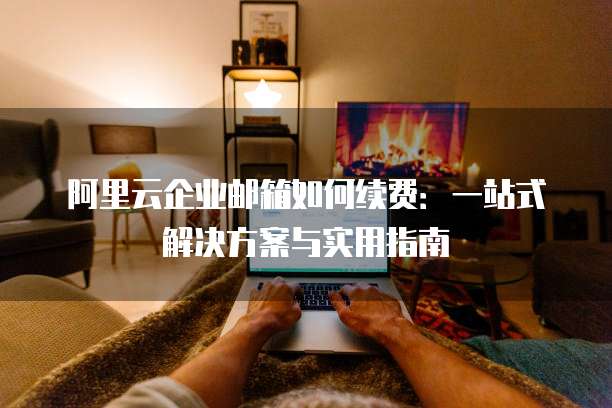 阿里云企业邮箱如何续费:一站式解决方案与实用指南