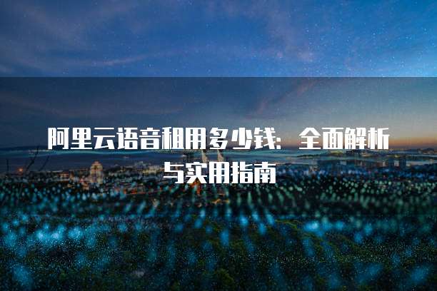 阿里云语音租用多少钱:全面解析与实用指南