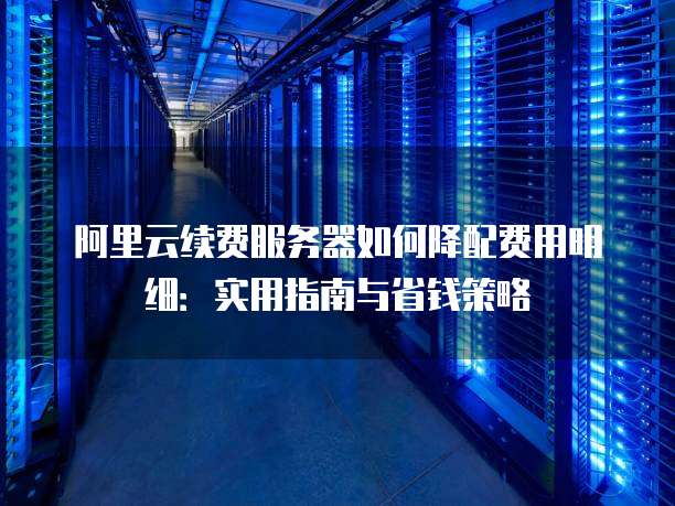 阿里云续费服务器如何降配费用明细：实用指南与省钱策略