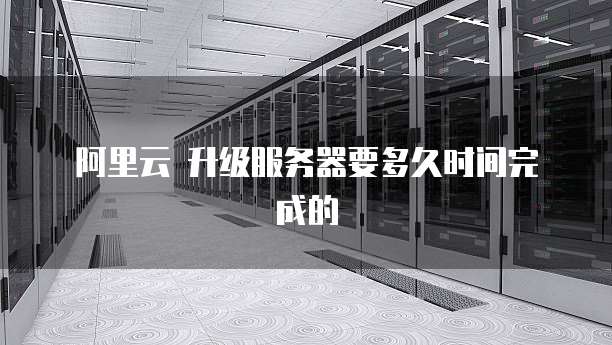 阿里云 升级服务器要多久时间完成的