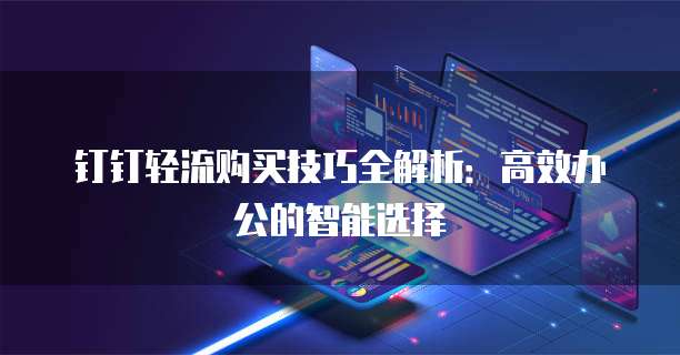 钉钉轻流购买技巧全解析:高效办公的智能选择