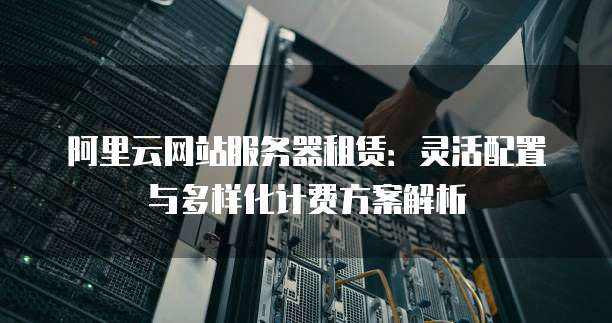阿里云网站服务器租赁:灵活配置与多样化计费方案解析