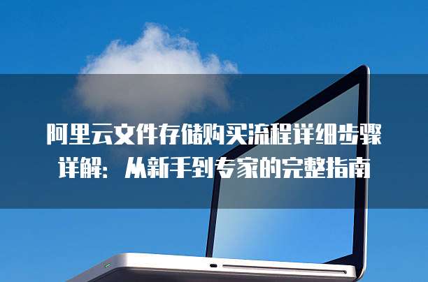 阿里云文件存储购买流程详细步骤详解:从新手到专家的完整指南