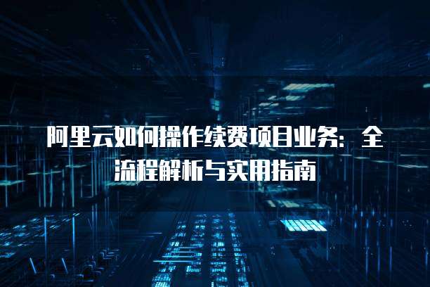 阿里云如何操作续费项目业务:全流程解析与实用指南