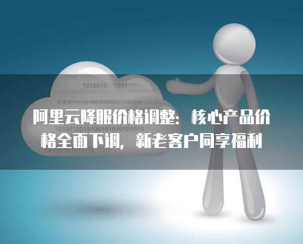 阿里云降服价格调整:核心产品价格全面下调,新老客户同享福利