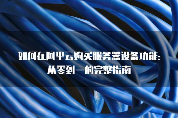 如何在阿里云购买服务器设备功能:从零到一的完整指南