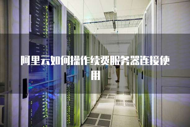 阿里云如何操作续费服务器连接使用