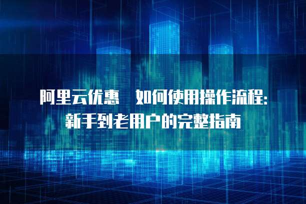 阿里云优惠劵如何使用操作流程:新手到老用户的完整指南