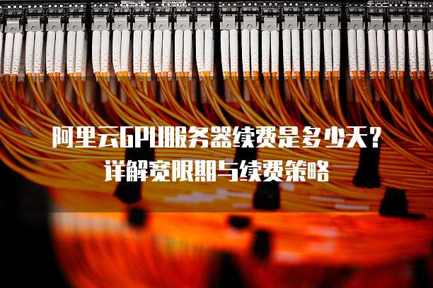 阿里云GPU服务器续费是多少天?详解宽限期与续费策略
