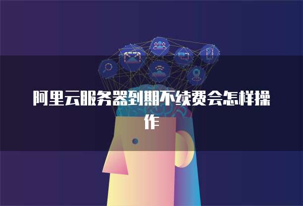 阿里云服务器到期不续费会怎样操作