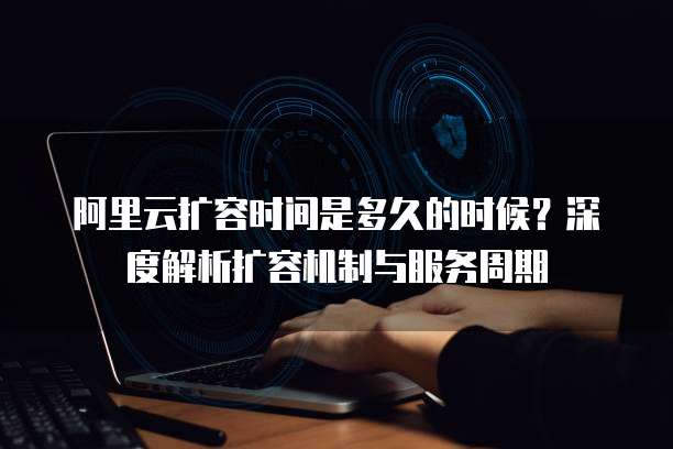 阿里云扩容时间是多久的时候?深度解析扩容机制与服务周期