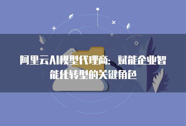 阿里云AI模型代理商:赋能企业智能化转型的关键角色