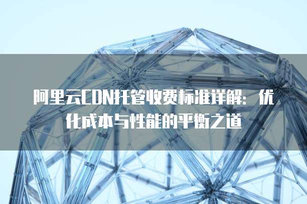 阿里云CDN托管收费标准详解:优化成本与性能的平衡之道