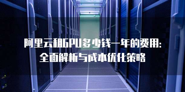 阿里云租GPU多少钱一年的费用:全面解析与成本优化策略