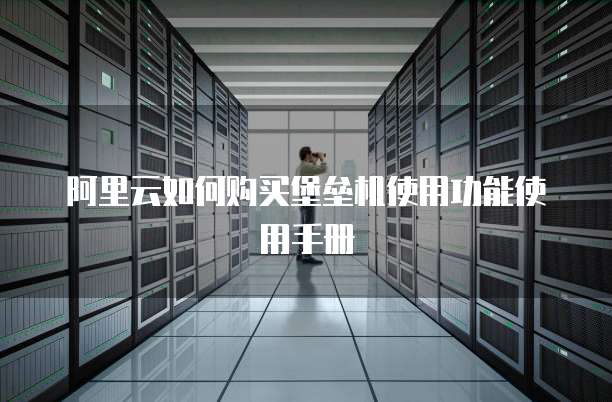 阿里云如何购买堡垒机使用功能使用手册