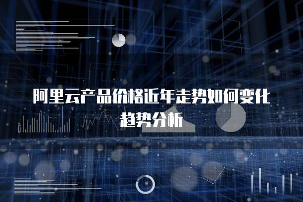 阿里云产品价格近年走势如何变化趋势分析